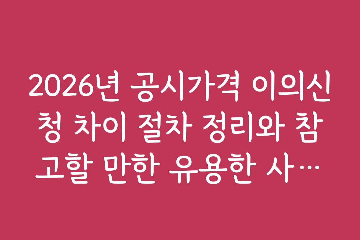 2026년 공시가격 이의신청 차이 절차 정리와 참고할 만한 유용한 사이트 추천