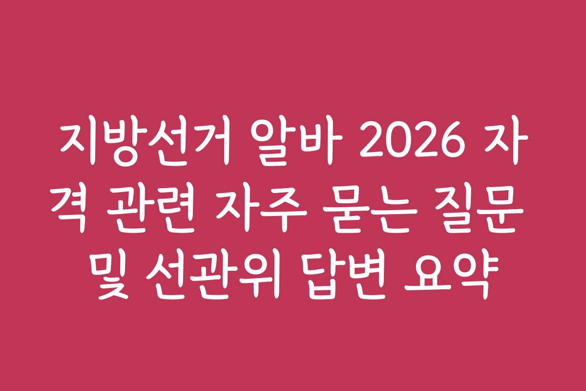 지방선거 알바 2026 자격 관련 자주 묻는 질문 및 선관위 답변 요약