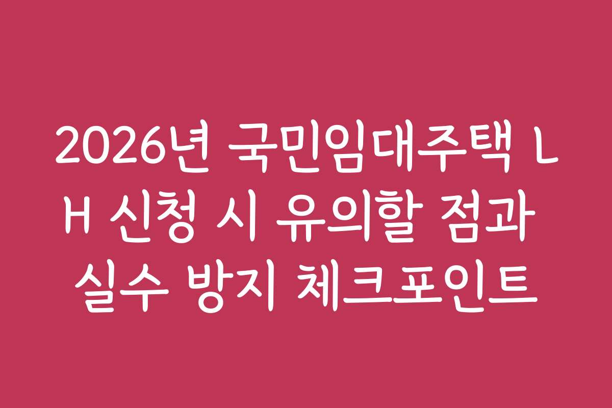 2026년 국민임대주택 LH 신청 시 유의할 점과 실수 방지 체크포인트