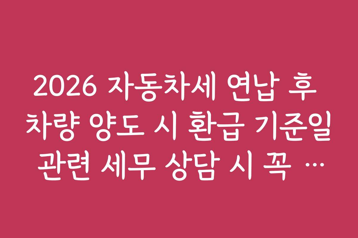 2026 자동차세 연납 후 차량 양도 시 환급 기준일 관련 세무 상담 시 꼭 확인해야 할 사항
