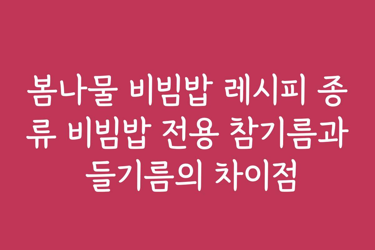 봄나물 비빔밥 레시피 종류 비빔밥 전용 참기름과 들기름의 차이점