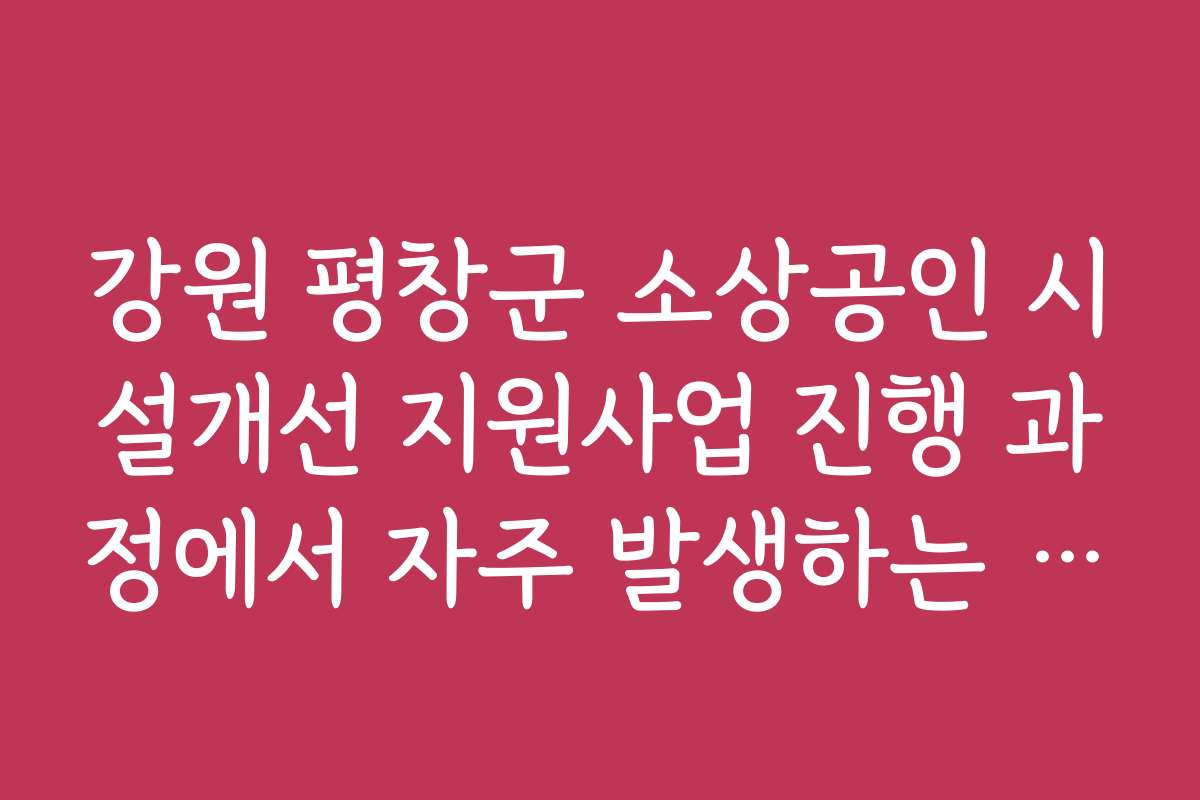 강원 평창군 소상공인 시설개선 지원사업 진행 과정에서 자주 발생하는 문제와 해결책을 공유합니다