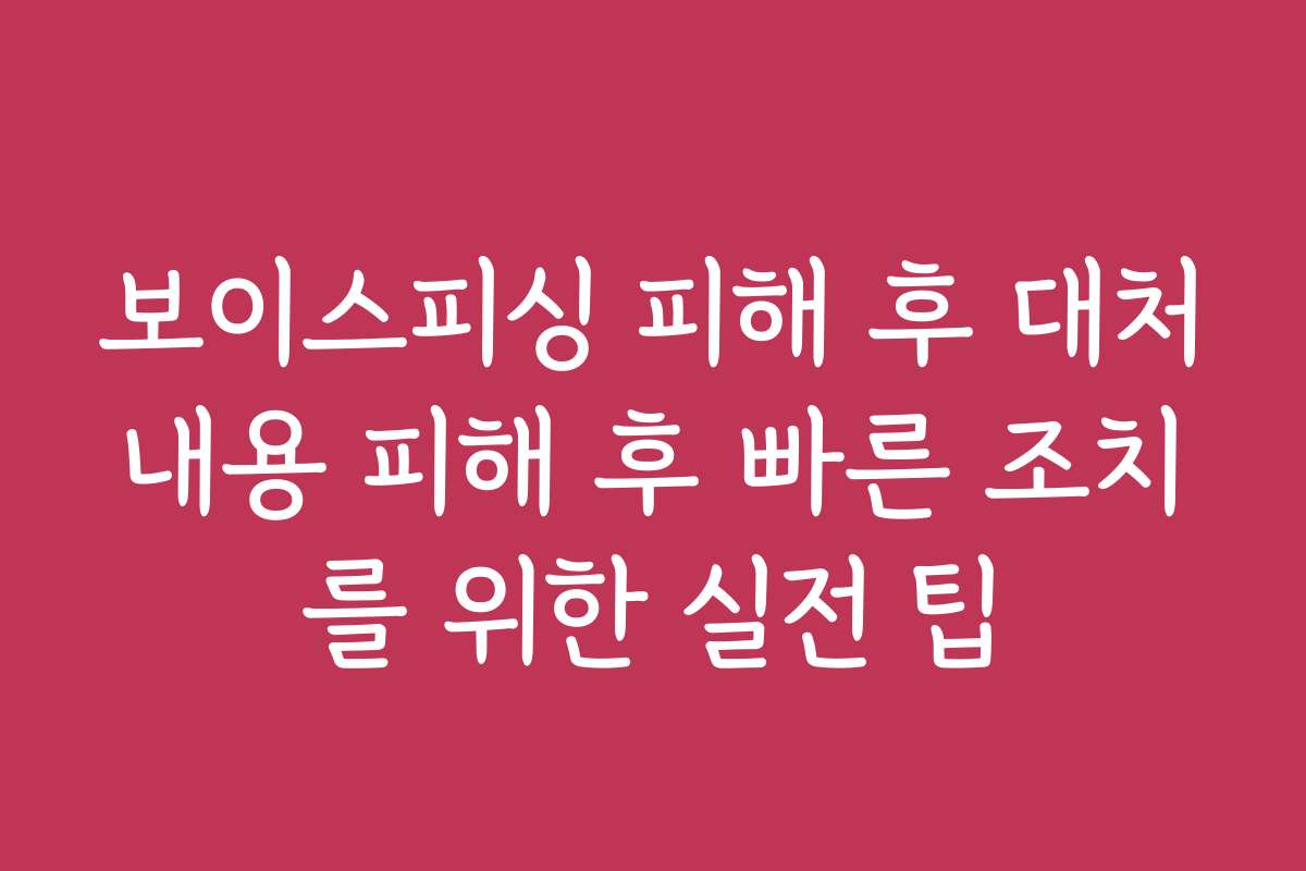 보이스피싱 피해 후 대처내용 피해 후 빠른 조치를 위한 실전 팁