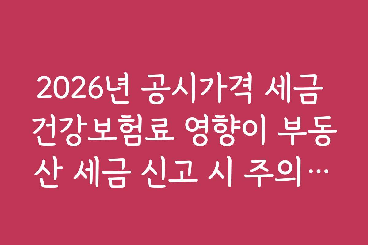 2026년 공시가격 세금 건강보험료 영향이 부동산 세금 신고 시 주의해야 할 점은