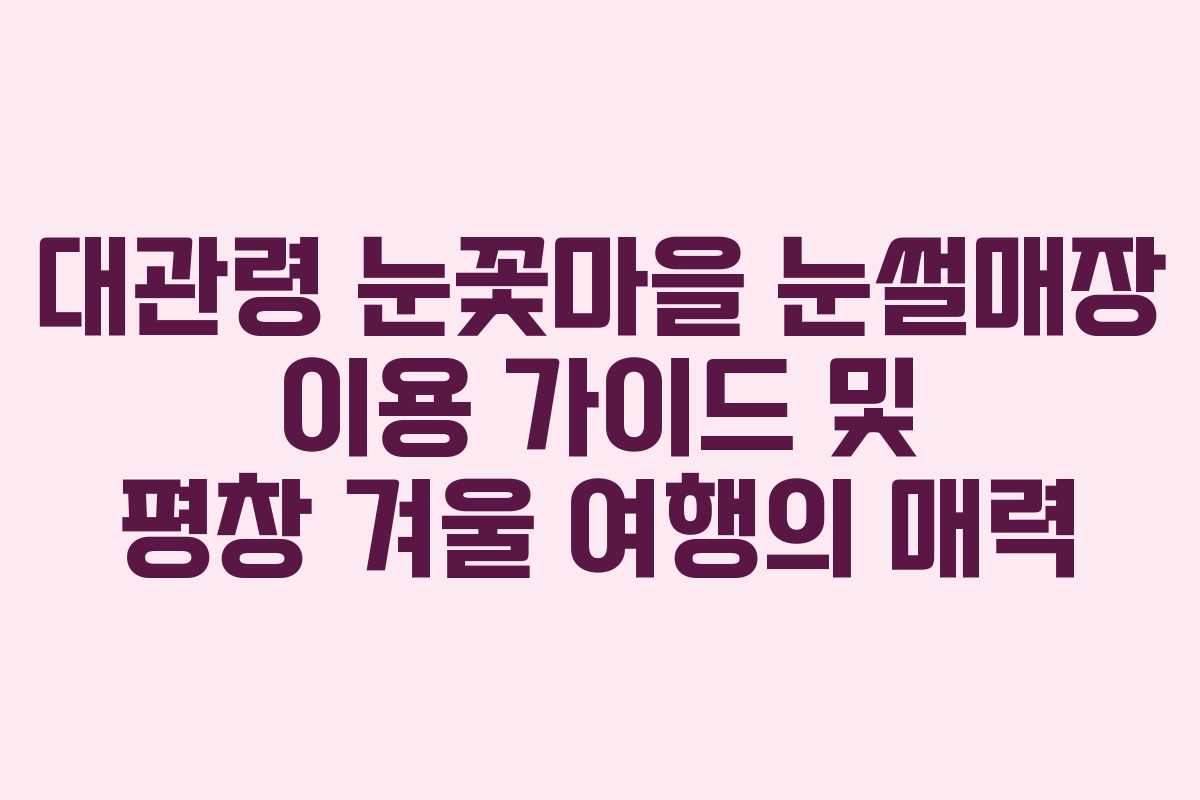 대관령 눈꽃마을 눈썰매장 이용 가이드 및 평창 겨울 여행의 매력