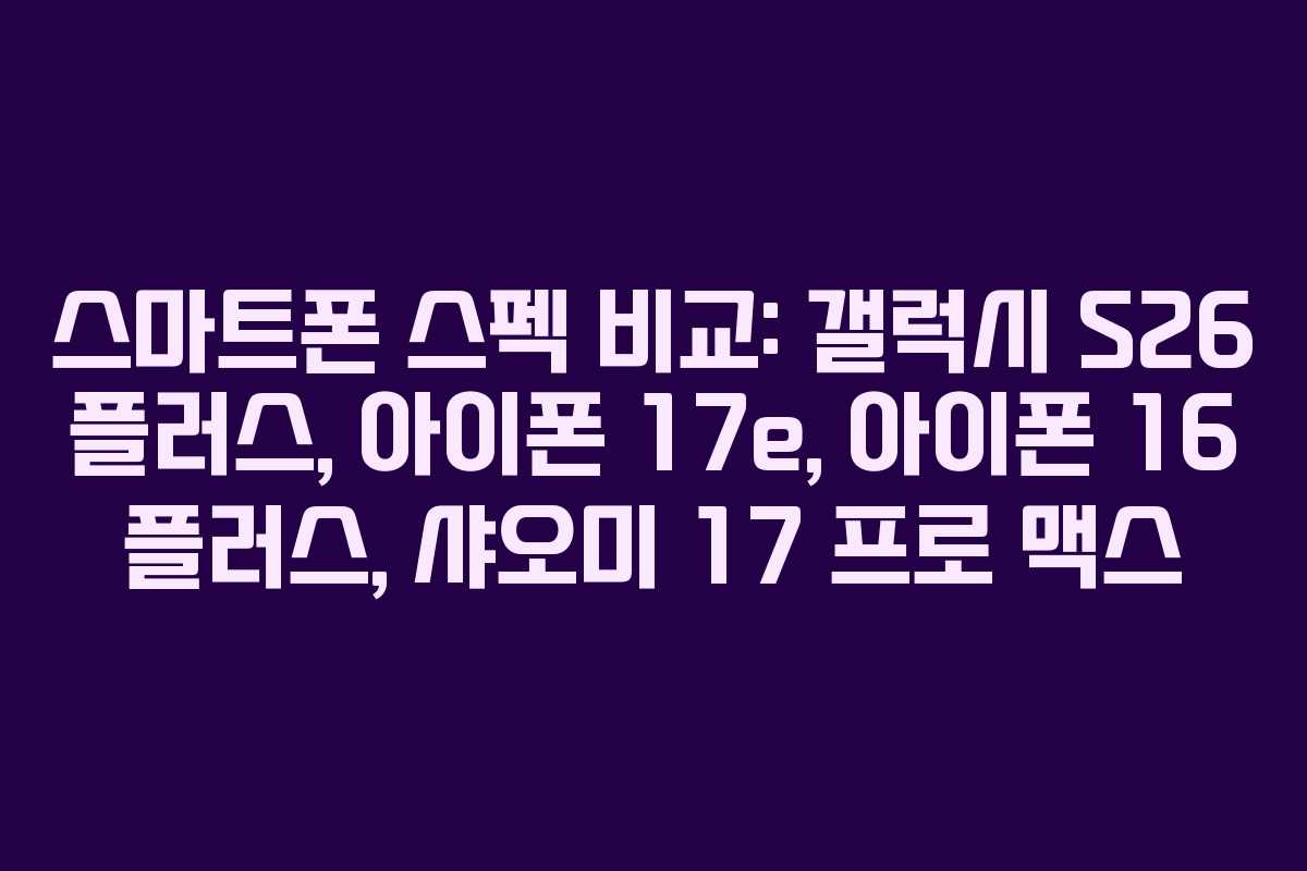 스마트폰 스펙 비교: 갤럭시 S26 플러스, 아이폰 17e, 아이폰 16 플러스, 샤오미 17 프로 맥스