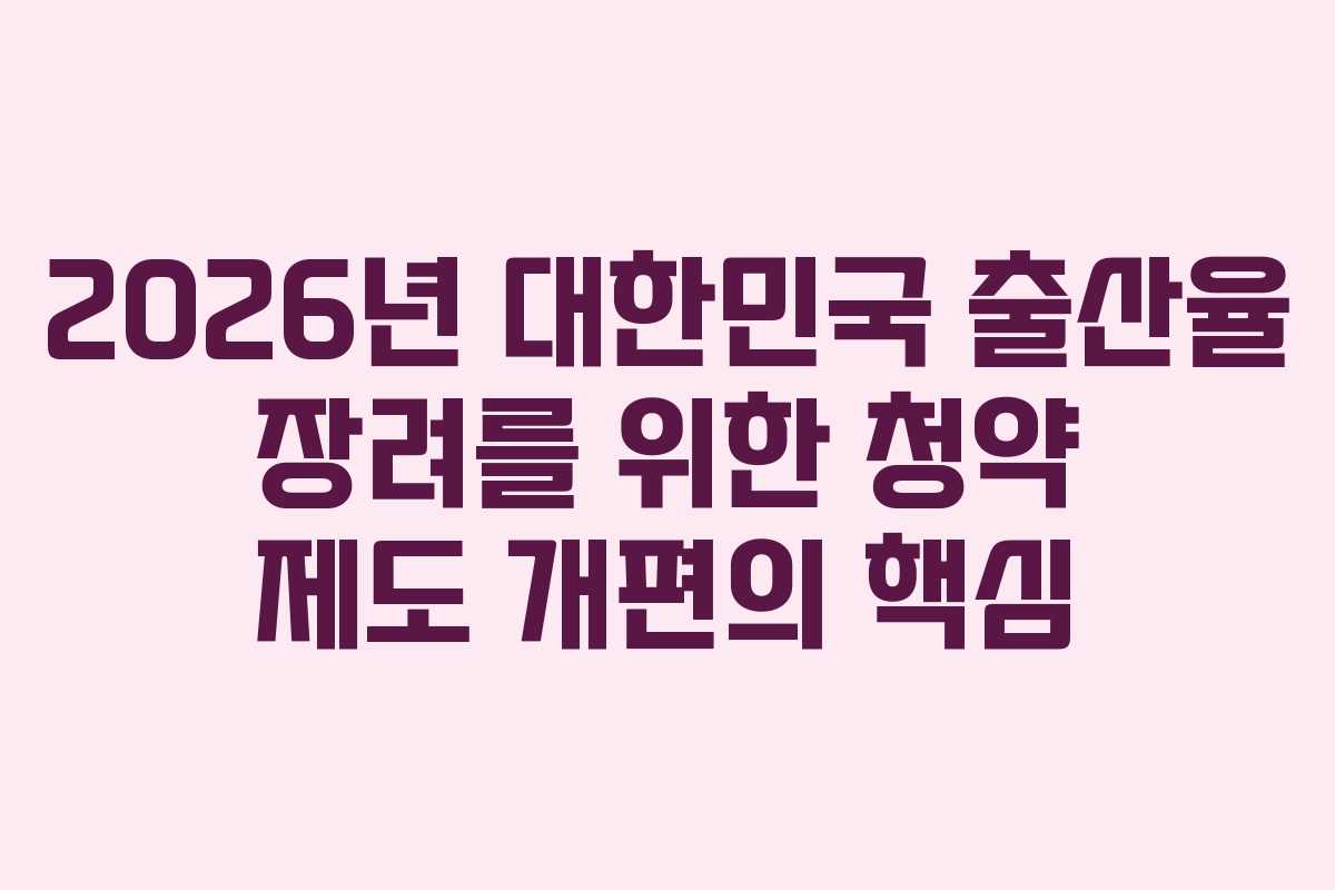 2026년 대한민국 출산율 장려를 위한 청약 제도 개편의 핵심