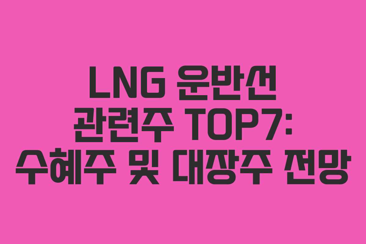 LNG 운반선 관련주 TOP7: 수혜주 및 대장주 전망