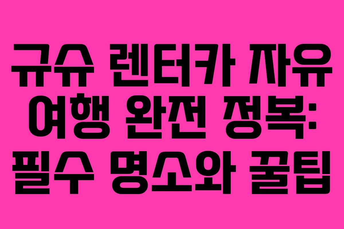 규슈 렌터카 자유 여행 완전 정복: 필수 명소와 꿀팁