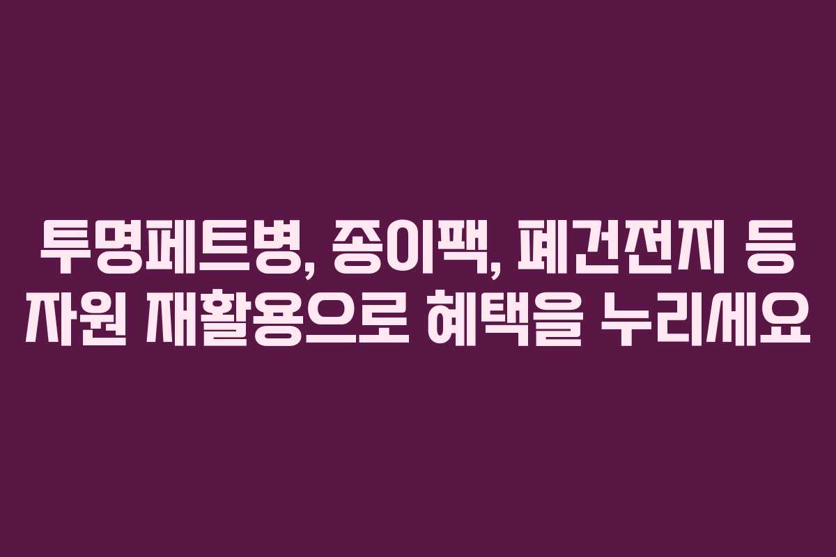 투명페트병, 종이팩, 폐건전지 등 자원 재활용으로 혜택을 누리세요