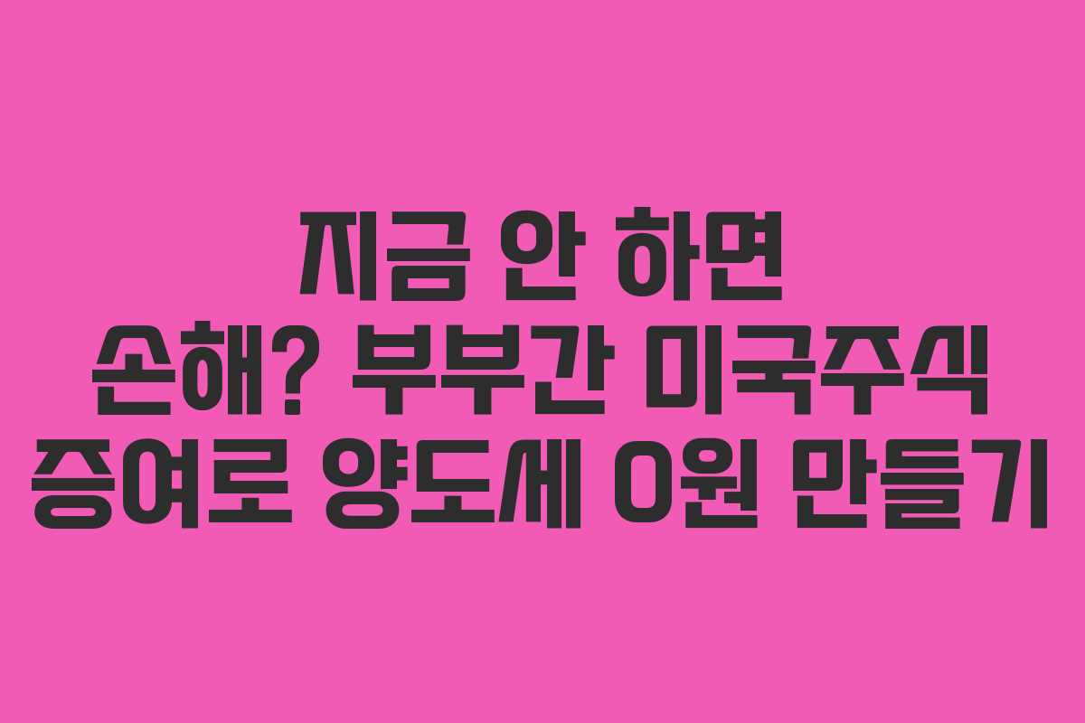 지금 안 하면 손해? 부부간 미국주식 증여로 양도세 0원 만들기