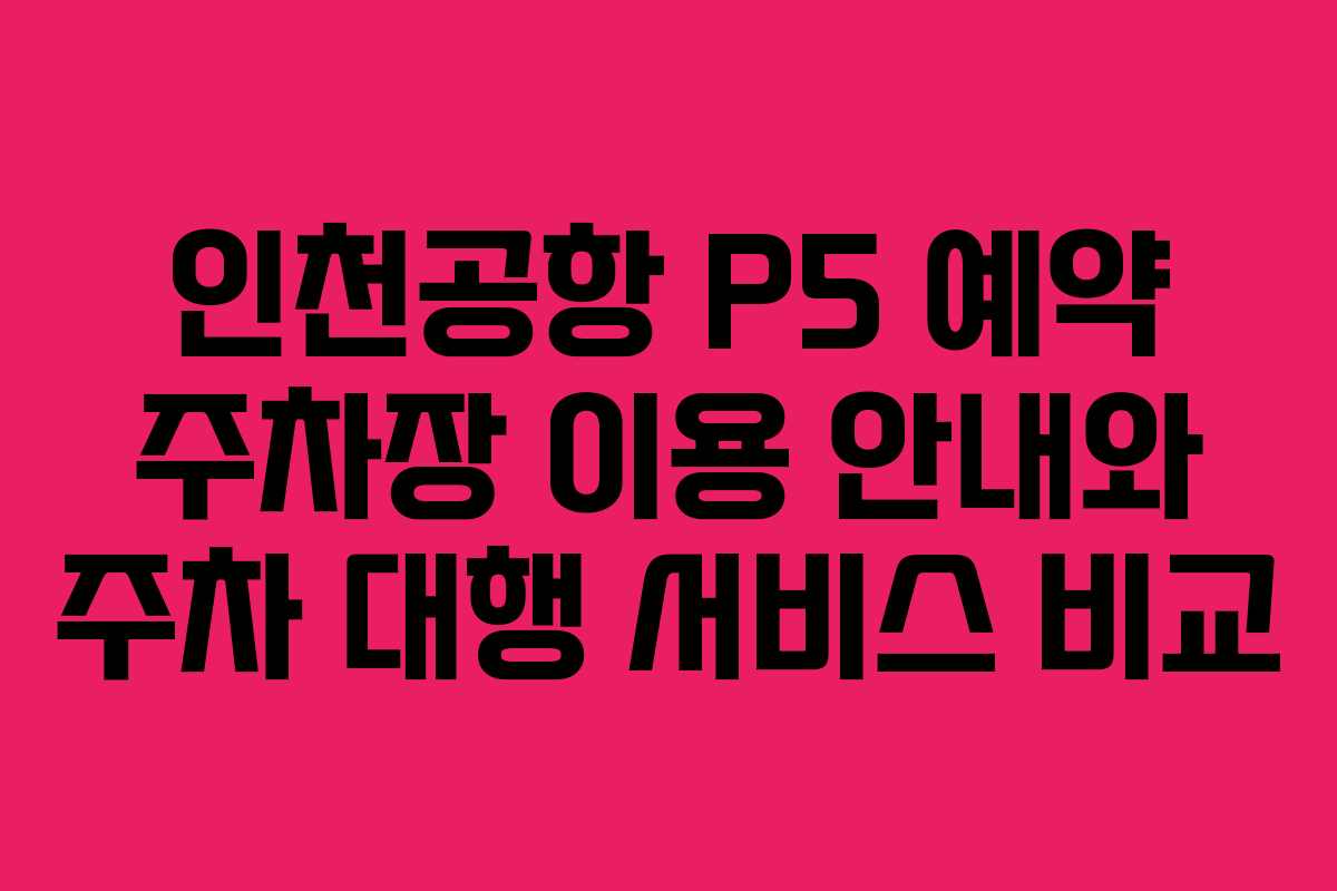 인천공항 P5 예약 주차장 이용 안내와 주차 대행 서비스 비교