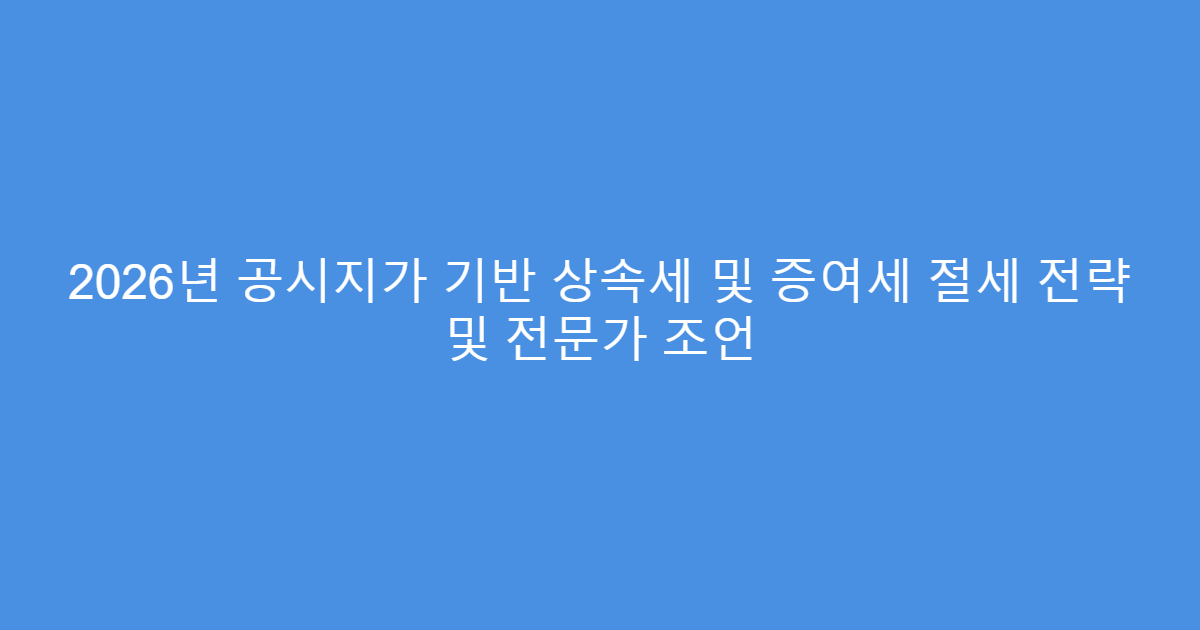 2026년 공시지가 기반 상속세 및 증여세 절세 전략 및 전문가 조언