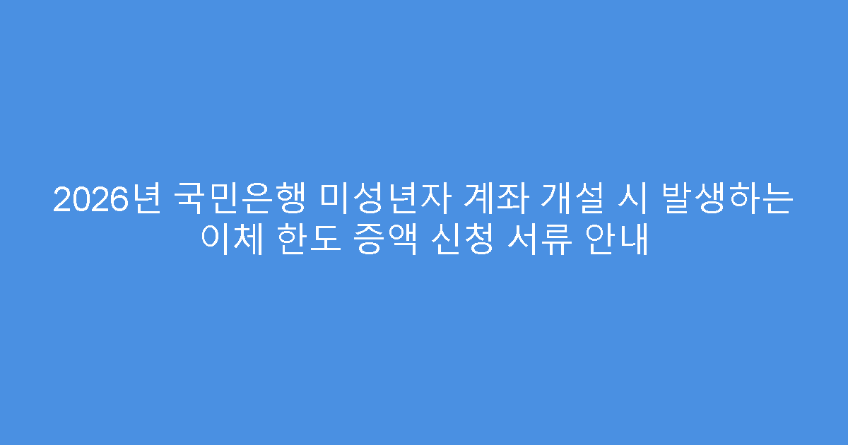 2026년 국민은행 미성년자 계좌 개설 시 발생하는 이체 한도 증액 신청 서류 안내