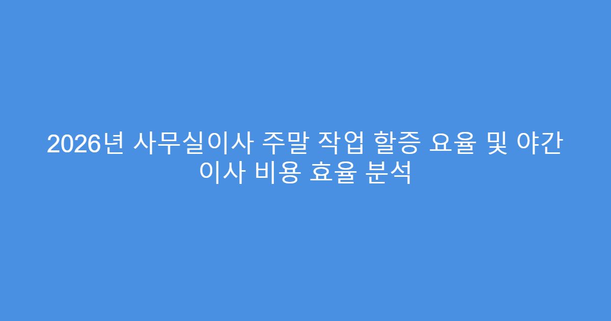 2026년 사무실이사 주말 작업 할증 요율 및 야간 이사 비용 효율 분석