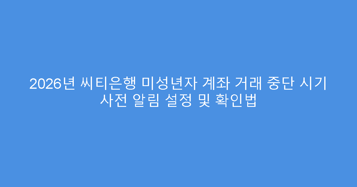 2026년 씨티은행 미성년자 계좌 거래 중단 시기 사전 알림 설정 및 확인법