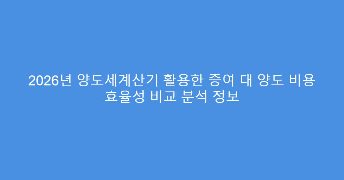 2026년 양도세계산기 활용한 증여 대 양도 비용 효율성 비교 분석 정보