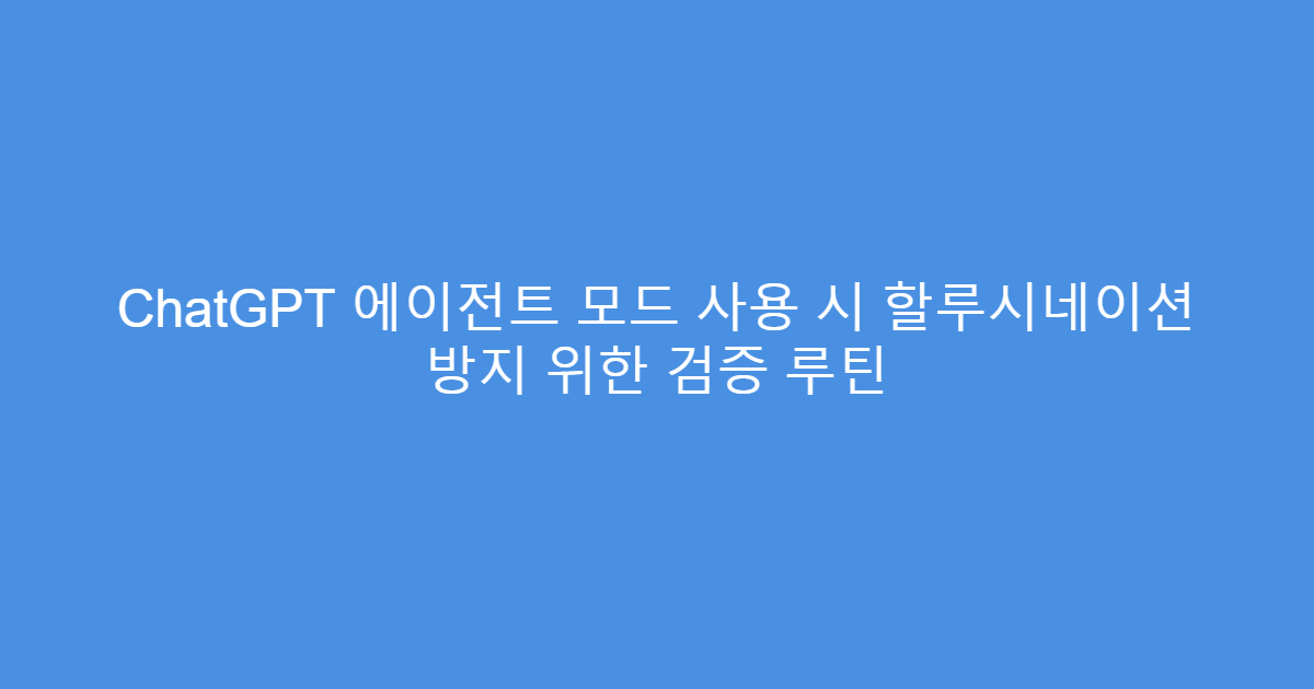 ChatGPT 에이전트 모드 사용 시 할루시네이션 방지 위한 검증 루틴