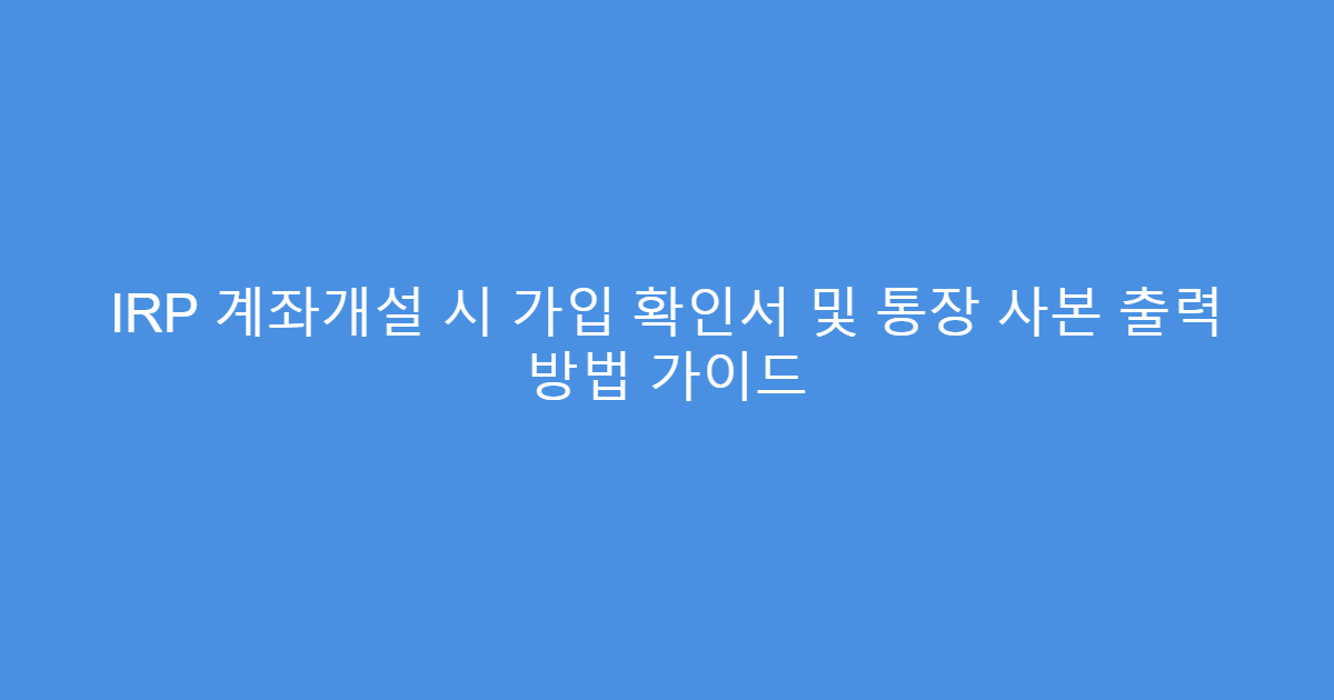 IRP 계좌개설 시 가입 확인서 및 통장 사본 출력 방법 가이드