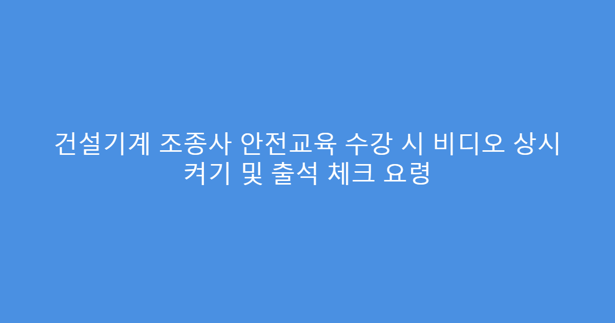건설기계 조종사 안전교육 수강 시 비디오 상시 켜기 및 출석 체크 요령
