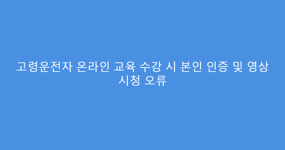 고령운전자 온라인 교육 수강 시 본인 인증 및 영상 시청 오류