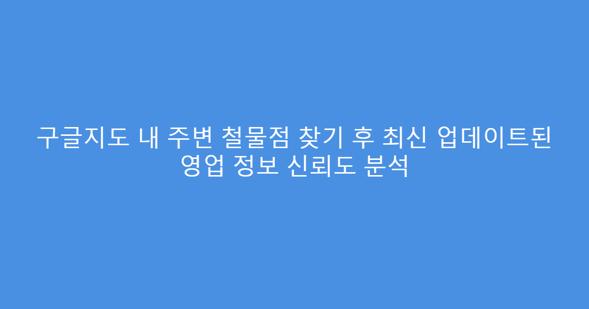 구글지도 내 주변 철물점 찾기 후 최신 업데이트된 영업 정보 신뢰도 분석
