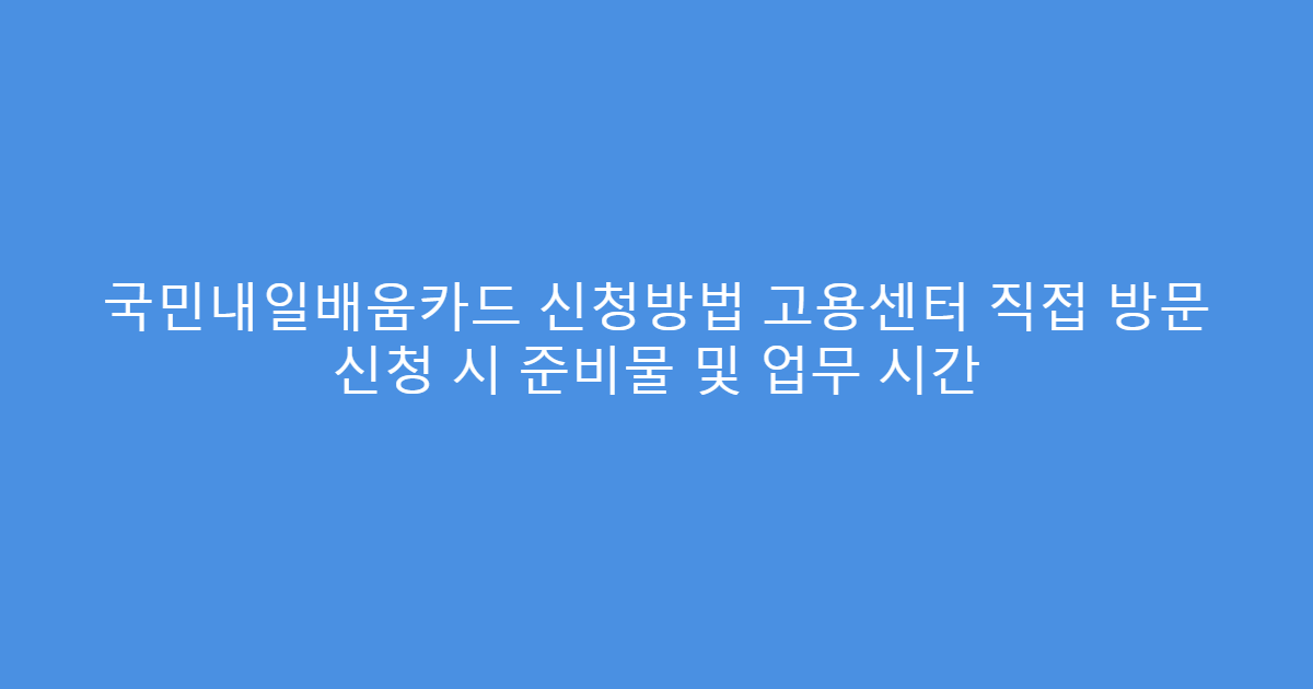 국민내일배움카드 신청방법 고용센터 직접 방문 신청 시 준비물 및 업무 시간