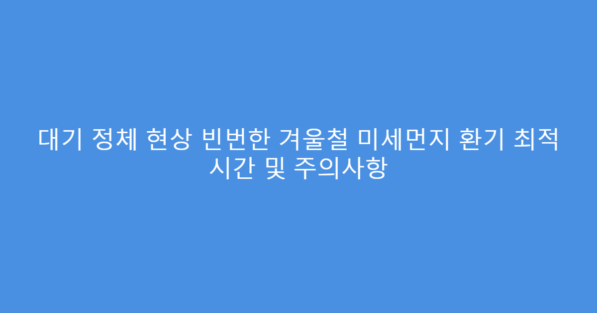 대기 정체 현상 빈번한 겨울철 미세먼지 환기 최적 시간 및 주의사항