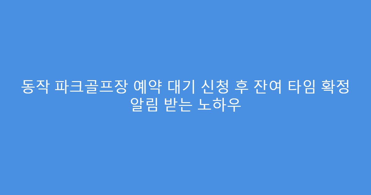 동작 파크골프장 예약 대기 신청 후 잔여 타임 확정 알림 받는 노하우
