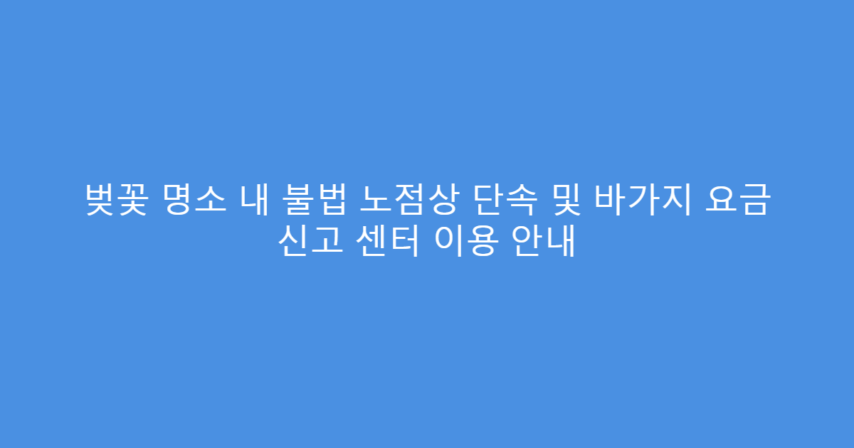 벚꽃 명소 내 불법 노점상 단속 및 바가지 요금 신고 센터 이용 안내