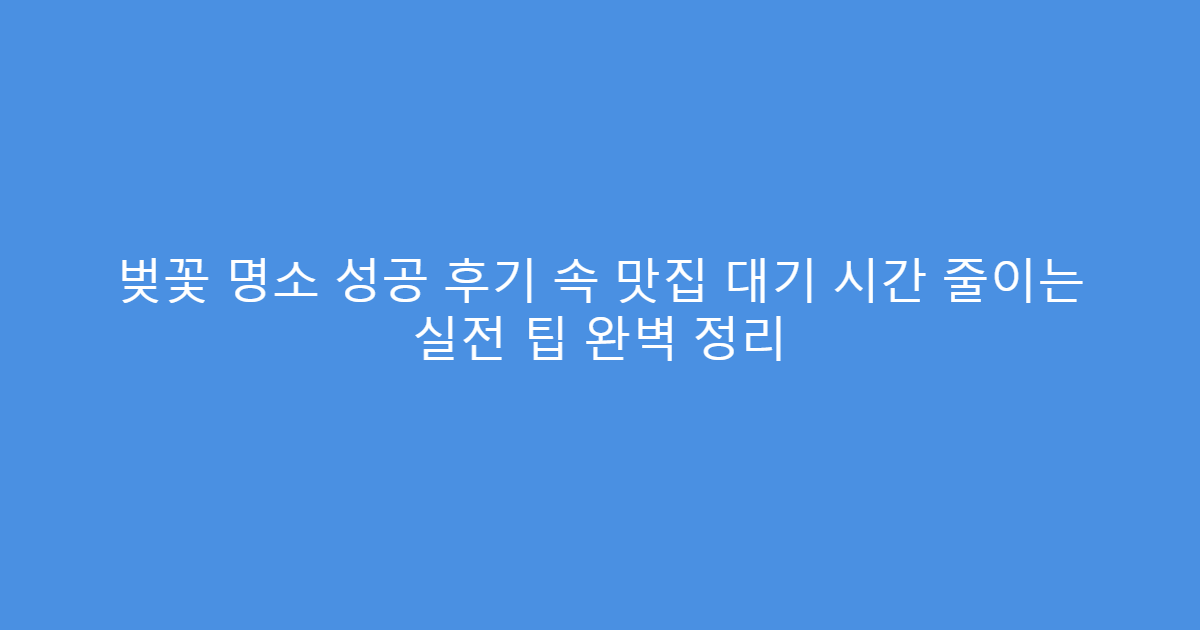 벚꽃 명소 성공 후기 속 맛집 대기 시간 줄이는 실전 팁 완벽 정리