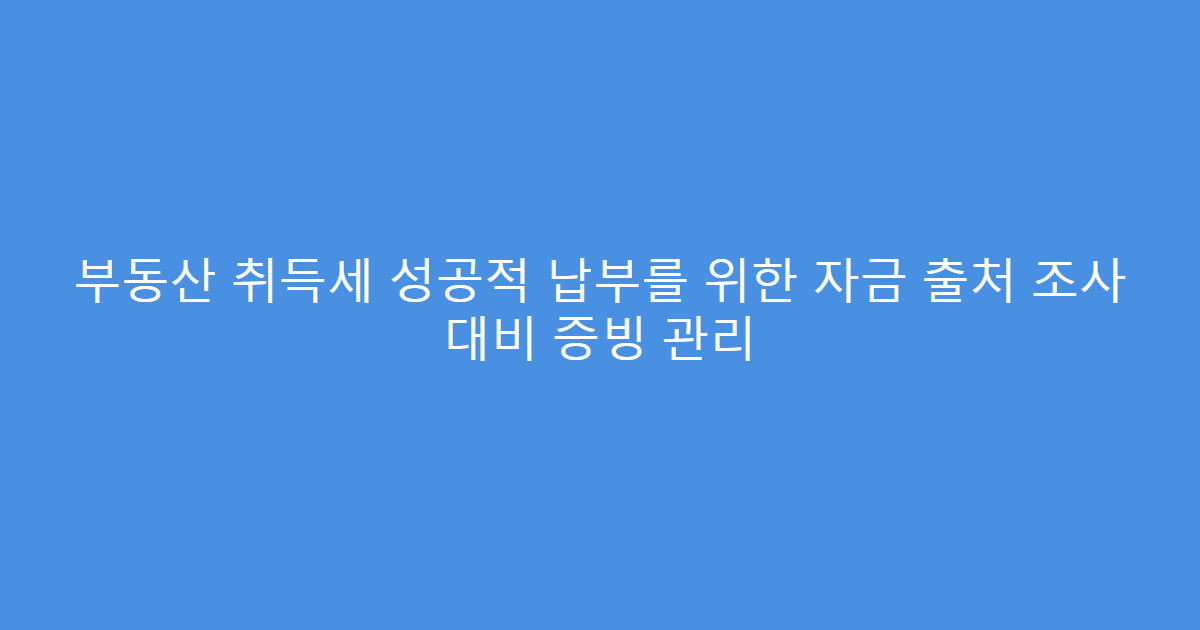 부동산 취득세 성공적 납부를 위한 자금 출처 조사 대비 증빙 관리