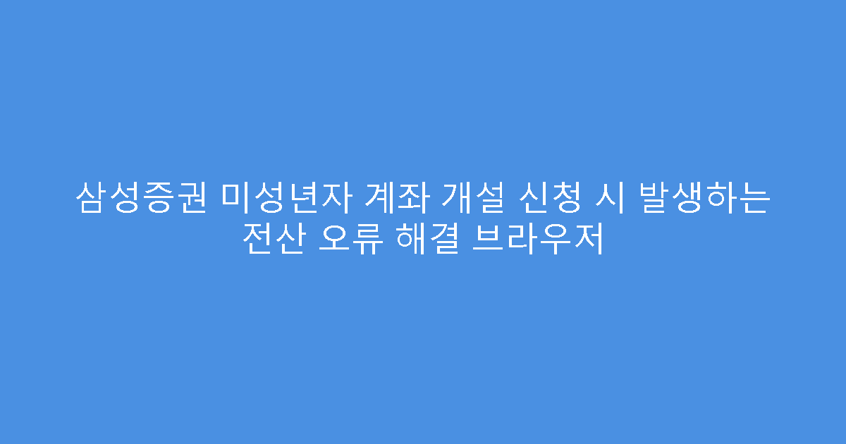 삼성증권 미성년자 계좌 개설 신청 시 발생하는 전산 오류 해결 브라우저