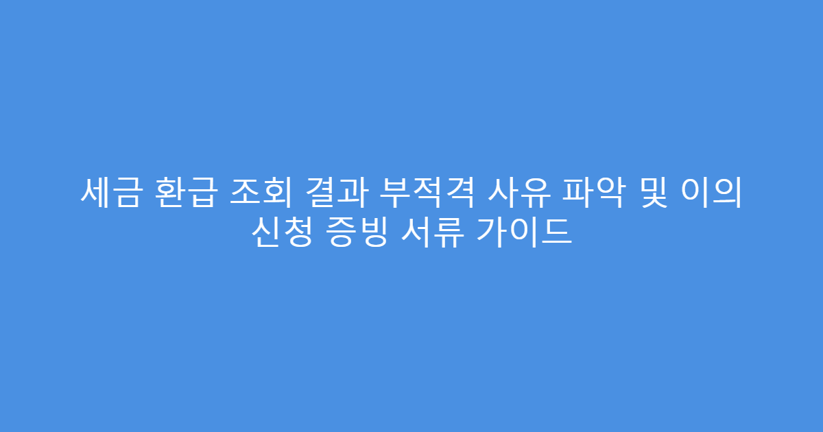 세금 환급 조회 결과 부적격 사유 파악 및 이의 신청 증빙 서류 가이드