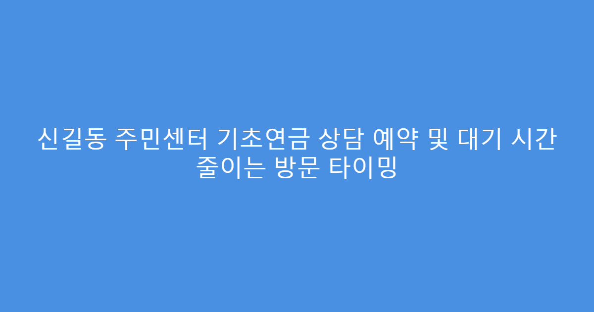 신길동 주민센터 기초연금 상담 예약 및 대기 시간 줄이는 방문 타이밍