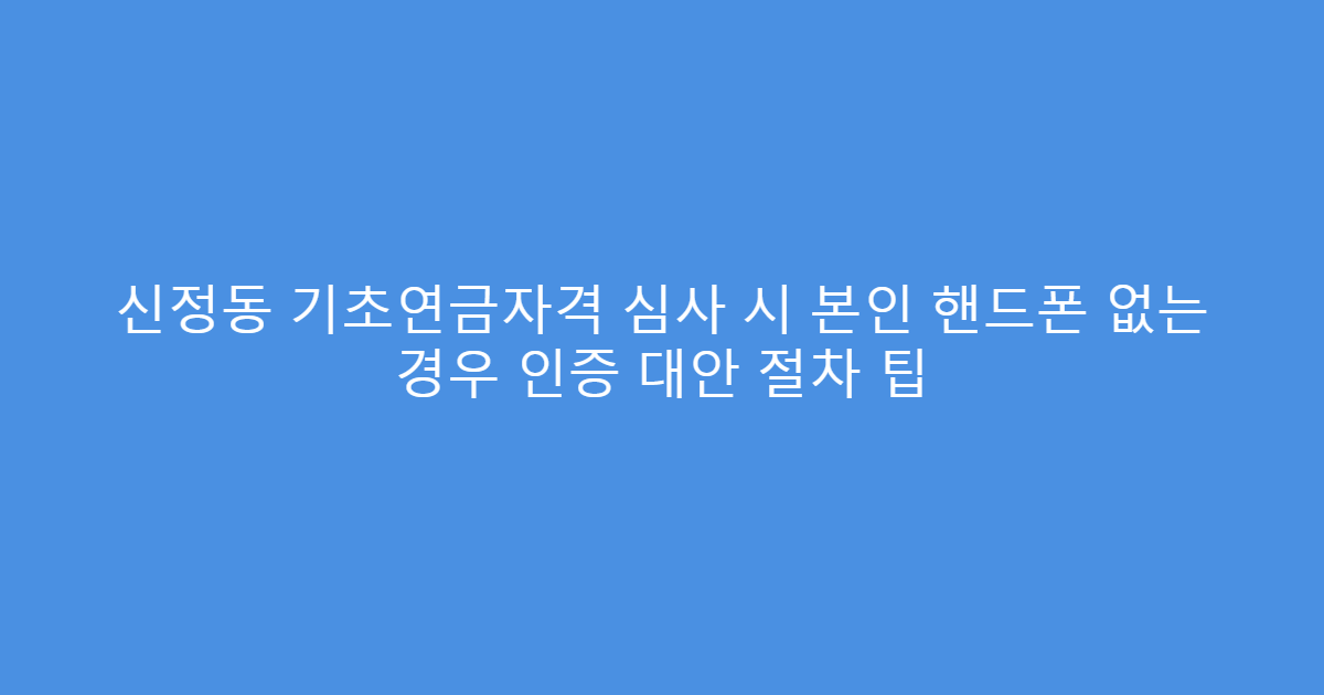 신정동 기초연금자격 심사 시 본인 핸드폰 없는 경우 인증 대안 절차 팁