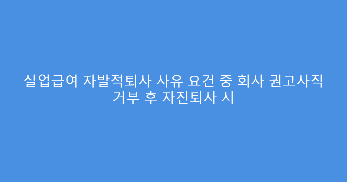 실업급여 자발적퇴사 사유 요건 중 회사 권고사직 거부 후 자진퇴사 시