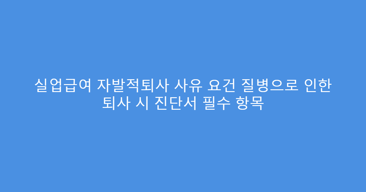 실업급여 자발적퇴사 사유 요건 질병으로 인한 퇴사 시 진단서 필수 항목