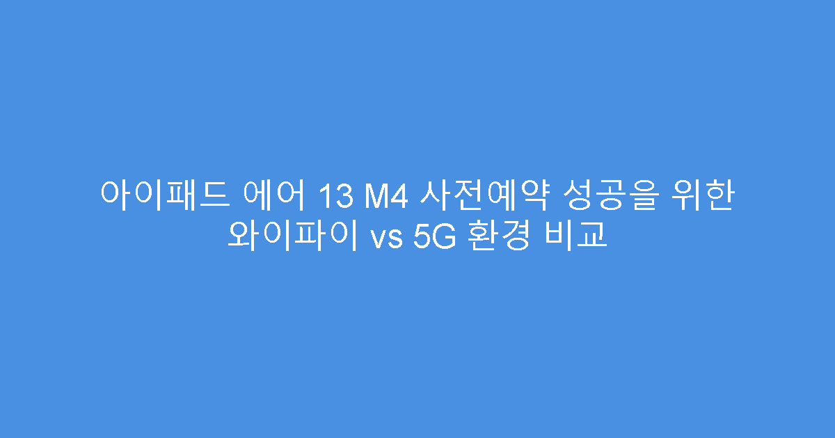 아이패드 에어 13 M4 사전예약 성공을 위한 와이파이 vs 5G 환경 비교