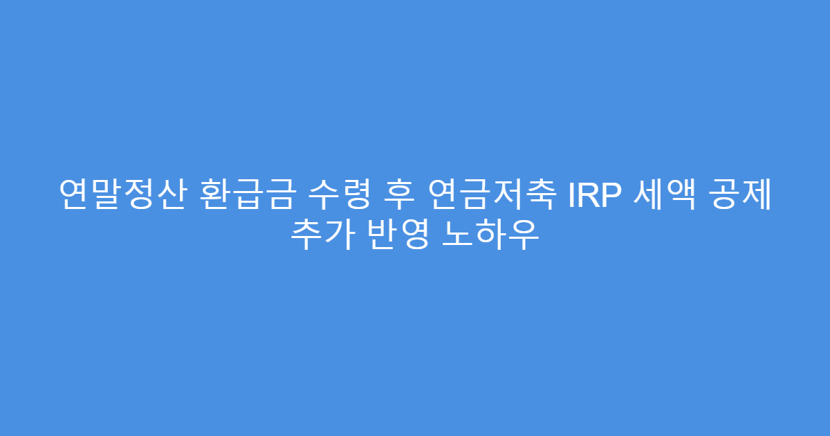 연말정산 환급금 수령 후 연금저축 IRP 세액 공제 추가 반영 노하우