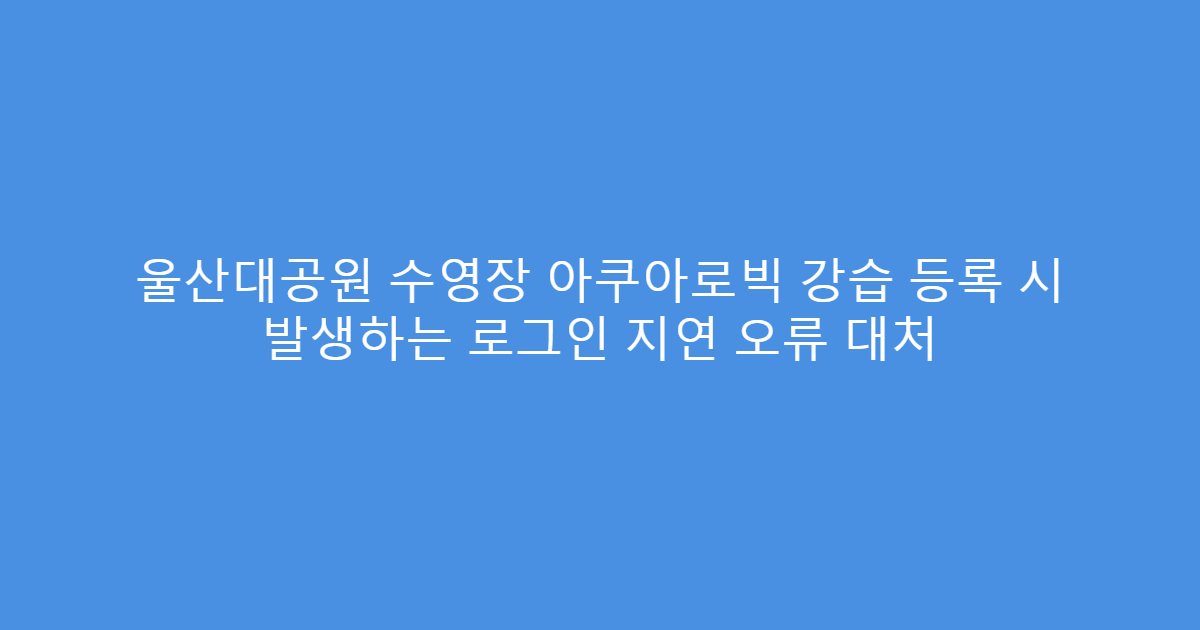 울산대공원 수영장 아쿠아로빅 강습 등록 시 발생하는 로그인 지연 오류 대처