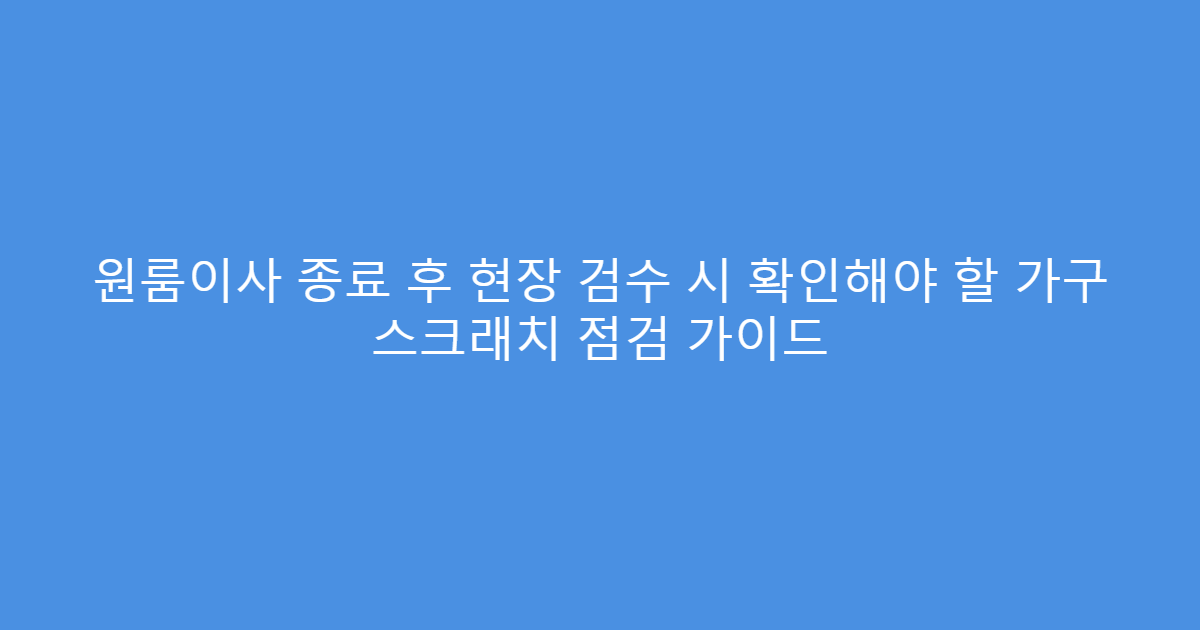 원룸이사 종료 후 현장 검수 시 확인해야 할 가구 스크래치 점검 가이드