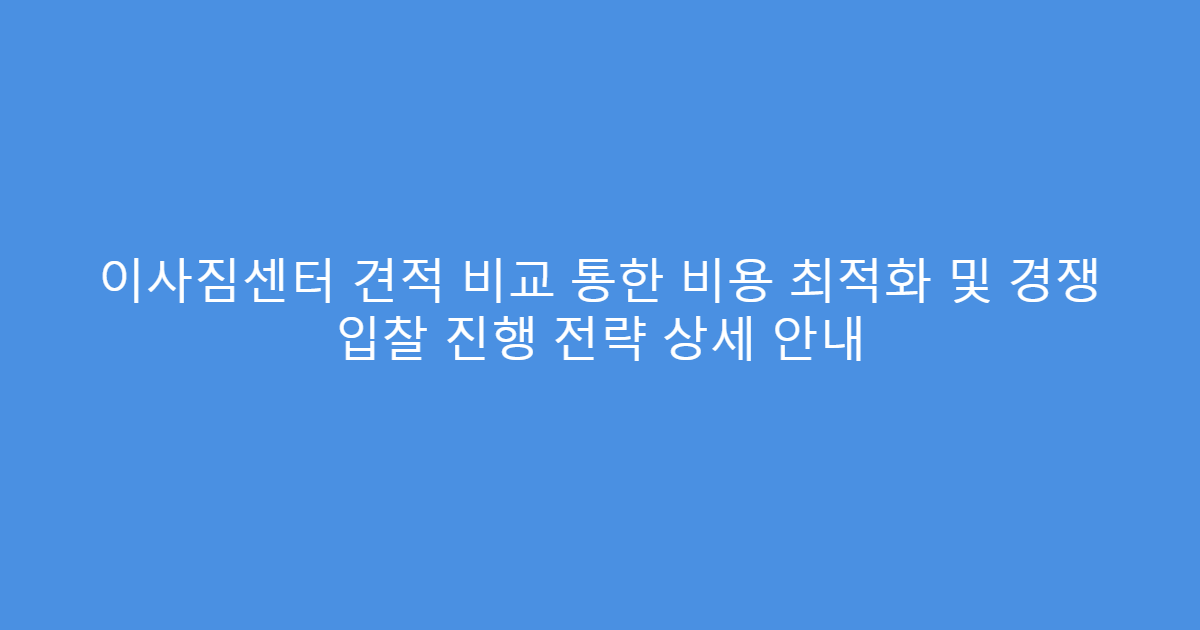 이사짐센터 견적 비교 통한 비용 최적화 및 경쟁 입찰 진행 전략 상세 안내
