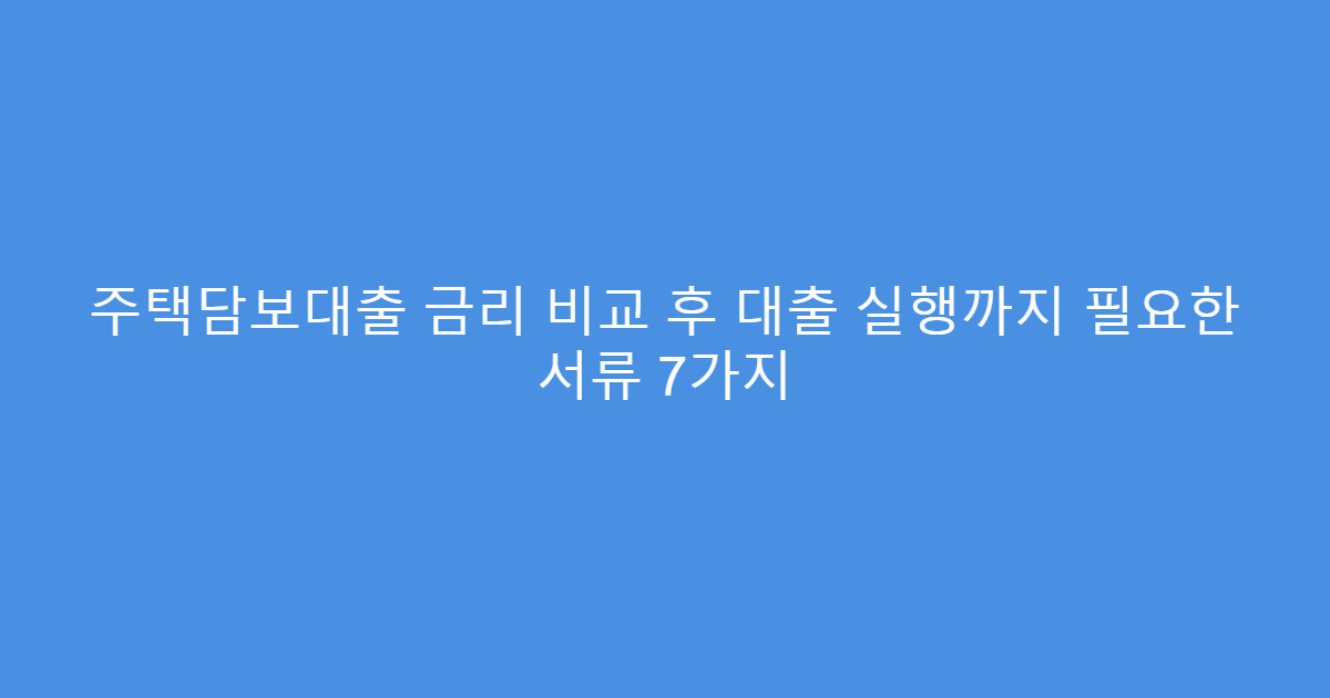 주택담보대출 금리 비교 후 대출 실행까지 필요한 서류 7가지