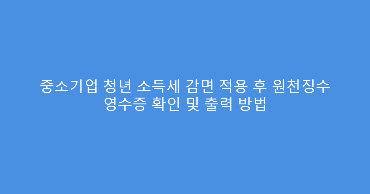 중소기업 청년 소득세 감면 적용 후 원천징수 영수증 확인 및 출력 방법