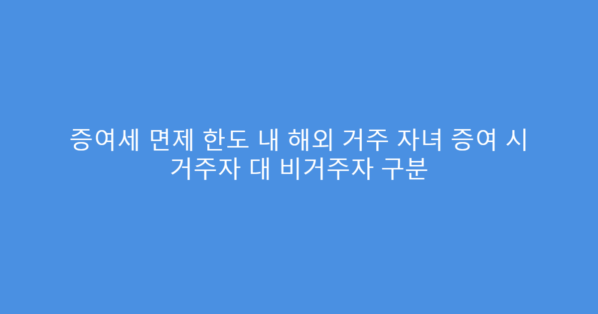 증여세 면제 한도 내 해외 거주 자녀 증여 시 거주자 대 비거주자 구분