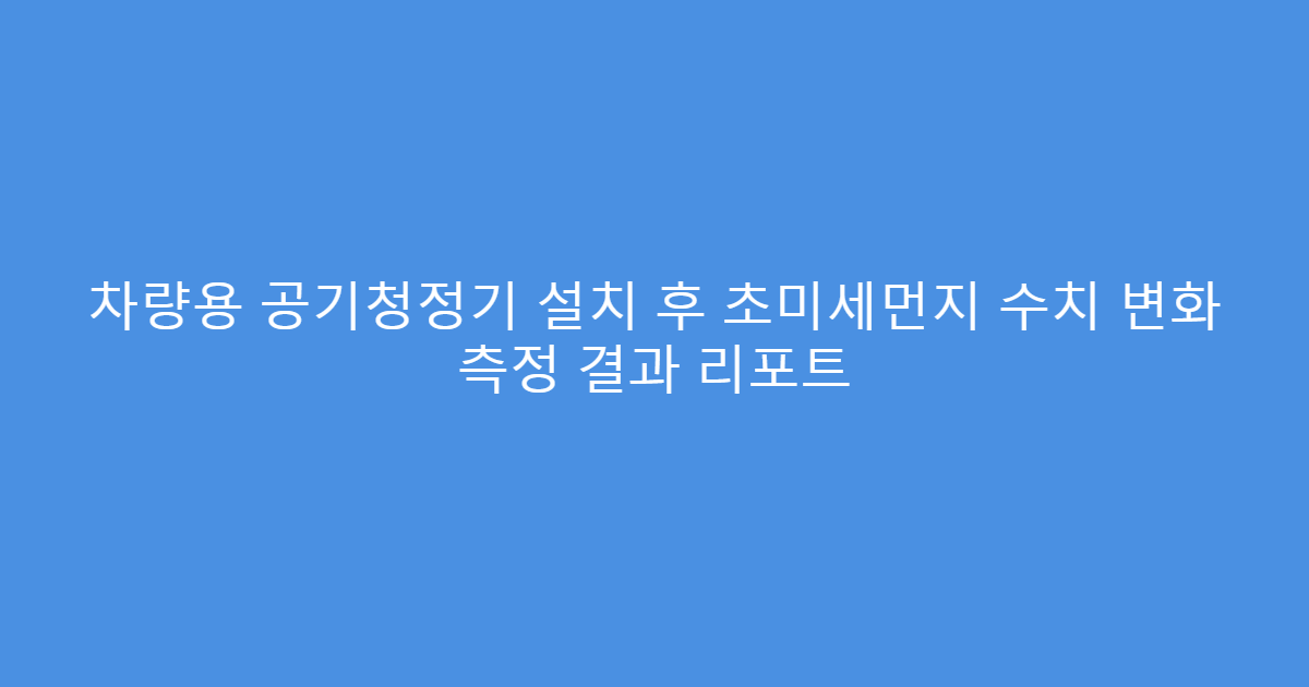 차량용 공기청정기 설치 후 초미세먼지 수치 변화 측정 결과 리포트