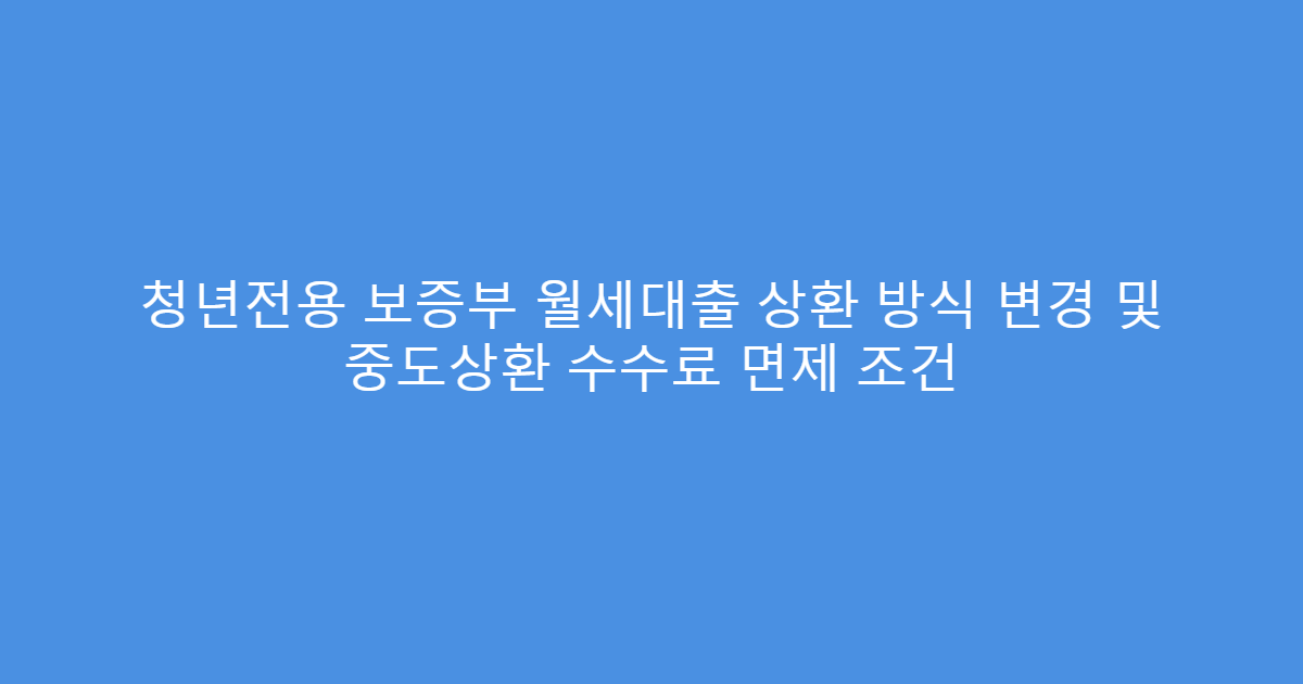 청년전용 보증부 월세대출 상환 방식 변경 및 중도상환 수수료 면제 조건