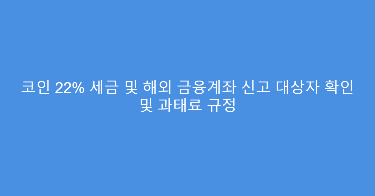 코인 22% 세금 및 해외 금융계좌 신고 대상자 확인 및 과태료 규정