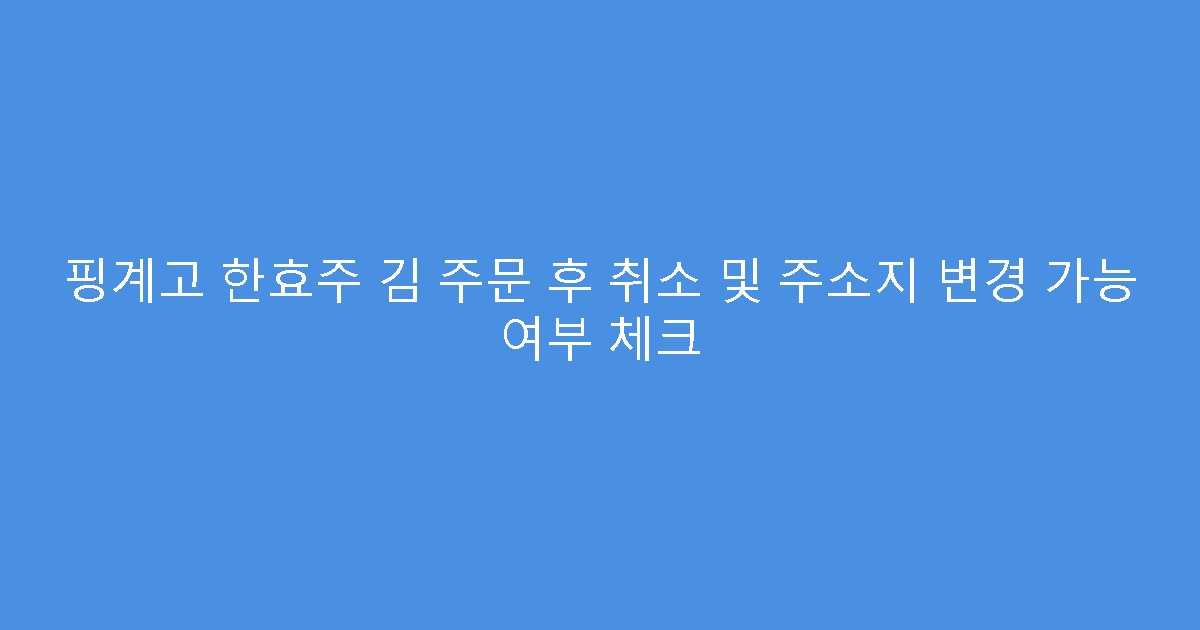 핑계고 한효주 김 주문 후 취소 및 주소지 변경 가능 여부 체크